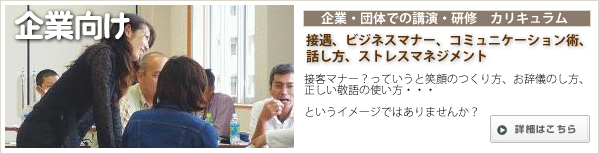 社会人としてのモラルやマナーの知識レベルUPに繋がる。
人と人とのコミュニケーション力UP。接客のプロ意識が高まります。 企業・団体向け講演、研修カリキュラム